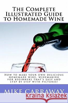 The Complete Illustrated Guide to Homemade Wine: How to make your own delicious homemade wine, winemaking for beginners that's easy and step by step w Carraway, Mike 9781450593670 Createspace