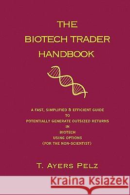 The Biotech Trader Handbook (2nd Edition): A Fast, Simplified & Efficient Guide to Potentially Generate Outsized Returns in Biotech Using Options (for T. Ayers Pelz 9781450598538 Createspace