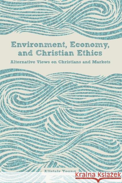 Environment, Economy, and Christian Ethics: Alternative Views on Christians and Markets Young, Alistair 9781451479645