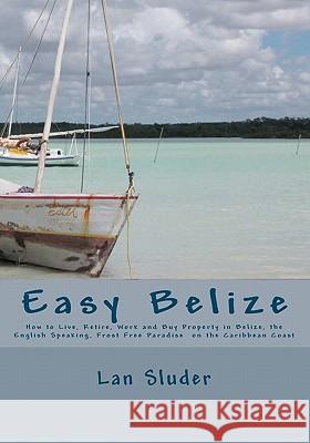 Easy Belize: How to Live, Retire, Work and Buy Property in Belize, the English Speaking Frost Free Paradise on the Caribbean Coast Lan Sluder Rose Emory Lambert-Sluder 9781451501018 Createspace
