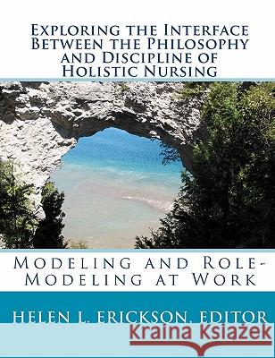 Exploring the Interface Between the Philosophy and Discipline of Holistic Nursing: Modeling and Role-Modeling at Work Editor Helen L. Erickson 9781451511734 Createspace
