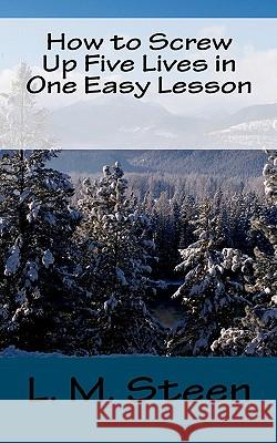 How to Screw Up Five Lives in One Easy Lesson L. M. Steen 9781451515701 Createspace