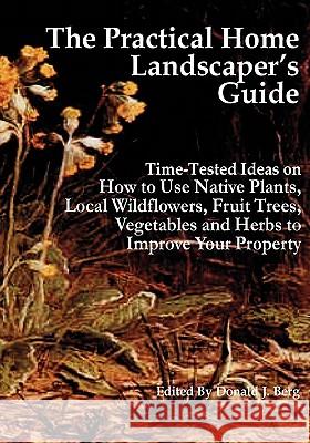 The Practical Home Landscaper's Guide: Time-Tested Ideas on How to Use Native Plants, Local Wildflowers, Fruit Trees, Vegetables and Herbs to Improve Donald J. Berg 9781451528862 Createspace