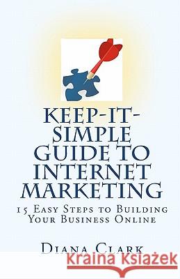 Keep-It-Simple Guide to Internet Marketing: 15 Easy Steps to Building Your Business Online Diana Clark 9781451554090 Createspace