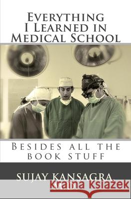 Everything I Learned in Medical School: Besides All the Book Stuff Sujay M. Kansagr 9781451587616 Createspace