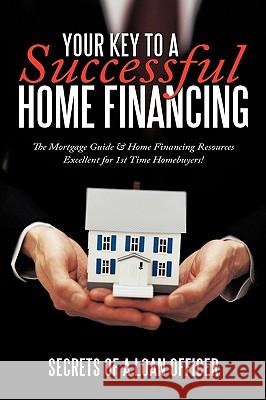 Your Key to A Successful Home Financing: The Mortgage Guide & Home Financing Resources Excellent for 1st Time Homebuyers! Secrets of a loan officer 9781452020129 AuthorHouse