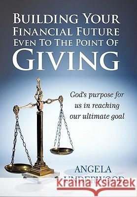 Building Your Financial Future Even To The Point Of Giving: God's Purpose for Us in Reaching Our Ultimate Goal Angela Underwood 9781452026497 AuthorHouse