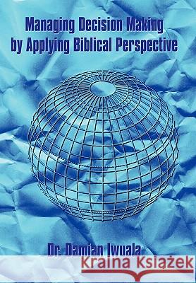 Managing Decision Making by Applying Biblical Perspective Dr. Damian Iwuala 9781452040349 AuthorHouse