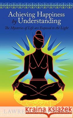 Achieving Happiness by Understanding: The Mysteries of Life are Exposed to the Light Lawrence Johnson 9781452048635