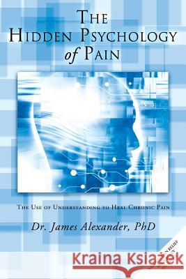 The Hidden Psychology of Pain: The Use of Understanding to Heal Chronic Pain Dr James Alexander 9781452506807