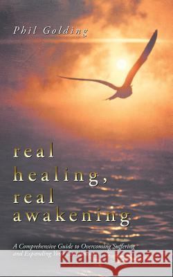 Real Healing, Real Awakening: A Comprehensive Guide to Overcoming Suffering and Expanding Your Consciousness Golding, Phil 9781452506890 Balboa Press International