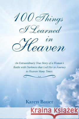 100 Things I Learned in Heaven: An Extraordinary True Story of a Woman's Battle with Darkness that Led Her to Journey to Heaven Many Times. Bauer, Karen 9781452522890
