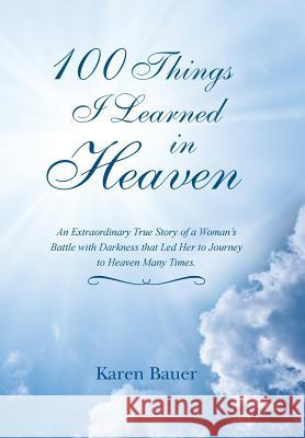 100 Things I Learned in Heaven: An Extraordinary True Story of a Woman's Battle with Darkness that Led Her to Journey to Heaven Many Times. Bauer, Karen 9781452522913