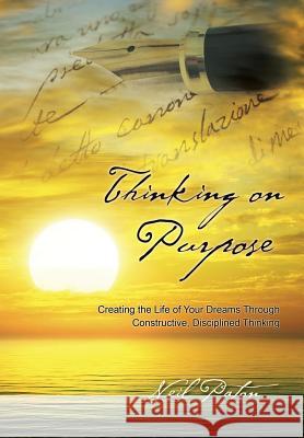Thinking on Purpose: Creating the Life of Your Dreams Through Constructive, Disciplined Thinking Neil Paton 9781452523927