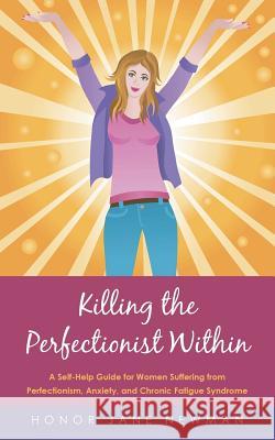 Killing the Perfectionist Within: A Self-Help Guide for Women Suffering from Perfectionism, Anxiety, and Chronic Fatigue Syndrome Honor Jane Newman 9781452529523