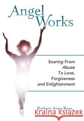 Angel Works: Soaring from Abuse to Love, Forgiveness and Enlightenment Rose, Barbara Anne 9781452554464