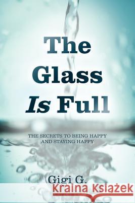 The Glass Is Full: The Secrets to Being Happy and Staying Happy G, Gigi 9781452558462