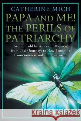 Papa and Me! the Perils of Patriarchy: Stories Told by American Women from Their Journeys to New Feminine Consciousness and Empowerment Catherine Mich 9781452568126