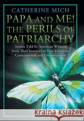 Papa and Me! the Perils of Patriarchy: Stories Told by American Women from Their Journeys to New Feminine Consciousness and Empowerment Mich, Catherine 9781452568140
