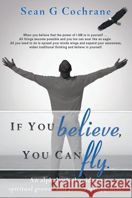 If You Believe, You Can Fly.: An Alphabetical Guide to Spiritual Growth and Personal Happiness. Cochrane, Sean G. 9781452569253