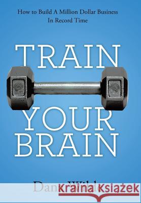 Train Your Brain: How to Build a Million Dollar Business in Record Time Wilde, Dana 9781452571584 Balboa Press