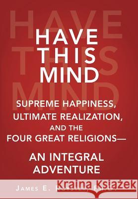 Have This Mind: Supreme Happiness, Ultimate Realization, and the Four Great Religions-An Integral Adventure James E. Royster 9781452572765