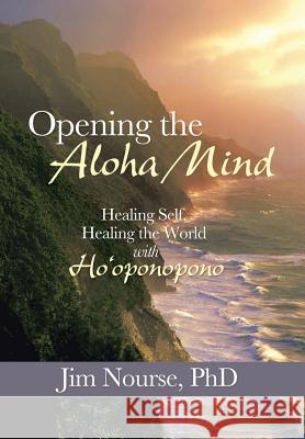 Opening the Aloha Mind: Healing Self, Healing the World with Ho'oponopono Jim Nourse, PhD 9781452581026