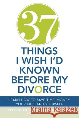 37 Things I Wish I'd Known Before My Divorce: Learn How to Save Time, Money, Your Kids, and Yourself Nicole Baras Feuer 9781452589442