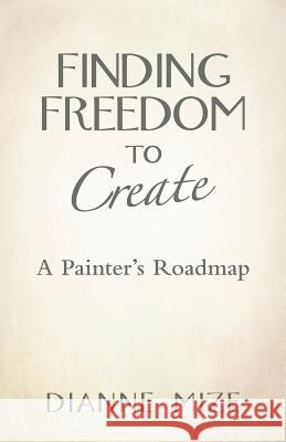 Finding Freedom to Create: A Painter's Roadmap Dianne Mize 9781452596945