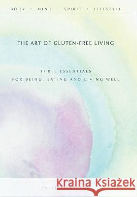 The Art of Gluten-Free Living: Three Essentials for Being, Eating, and Living Well Patricia Wilson 9781452598420