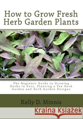 How to Grow Fresh Herb Garden Plants: The Beginner Guide to Growing Herbs in Pots, Planting a Tea Herb Garden and Herb Garden Designs Kelly D. Minnis 9781452833705 Createspace