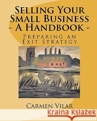 Selling Your Small Business - A Handbook -: Preparing an Exit Strategy Carmen Vilar 9781452841168