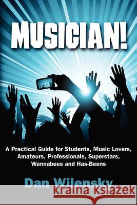 MUSICIAN! A Practical Guide for Students, Music Lovers, Amateurs, Professionals, Superstars, Wannabees and Has-Beens Wilensky, Dan 9781452857718 Createspace