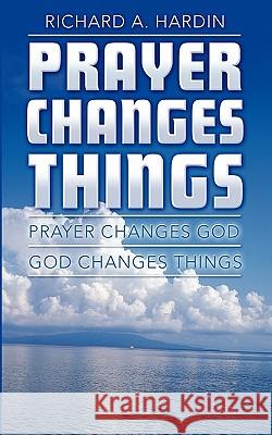 Prayer Changes Things: Prayer Changes God - God Changes Things Richard A. Hardin 9781452866260