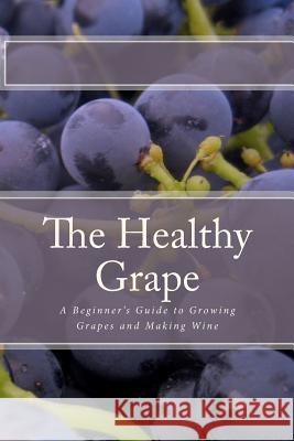 The Healthy Grape: A Beginner's Guide to Growing Grapes and Making Wine P. Sharpley 9781452875798