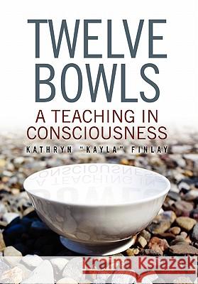 Twelve Bowls: A Teaching in Consciousness Kathryn ''Kayla'' Finlay, ''Kayla'' Finl 9781453528396