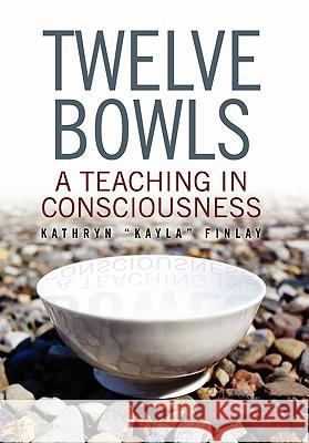 Twelve Bowls: A Teaching in Consciousness Kathryn ''Kayla'' Finlay 9781453528402