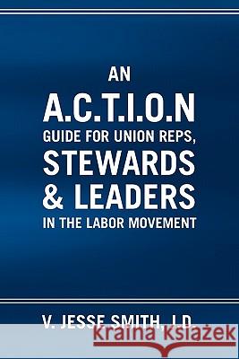 An A.C.T.I.O.N Guide for Union Reps, Stewards & Leaders in the Labor Movement V. Jesse J. D. Smith 9781453532270