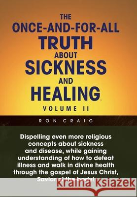 The Once-And-For-All Truth About Sickness and Healing: Volume Ii: Volume Ii Ron Craig 9781453547168