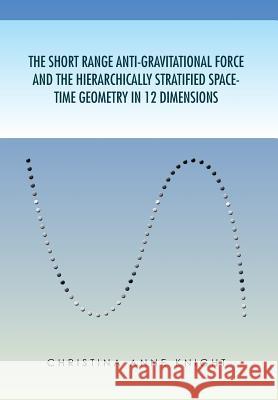 The Short Range Anti-Gravitational Force and the Hierarchichally Stratified Space-Time Geometry in 12 Dimensions Anne Knight Christin Christina Anne Knight 9781453548622 Xlibris Corporation