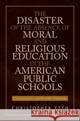 The Disaster of the Absence of Moral and Religious Education in the American Public Schools: Controversies and Possible Solutions Ezeh, Christopher 9781453584156 Xlibris Corporation