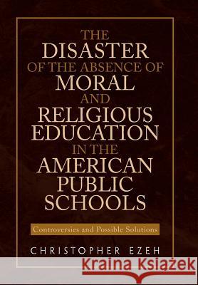 The Disaster of the Absence of Moral and Religious Education in the American Public Schools: Controversies and Possible Solutions Ezeh, Christopher 9781453584163 Xlibris Corporation