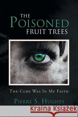 The Poisoned Fruit Trees: The Cure Was In My Faith Pierre S Hughes 9781453587867