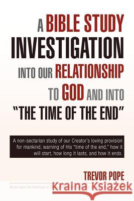 A Bible Study Investigation Into Our Relationship to God and Into the Time of the End Trevor Pope 9781453594049 Xlibris Corporation