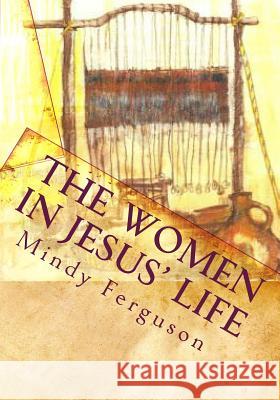 The Women in Jesus' Life: Exploring the Lives of the Women Jesus Encountered During His Life and Ministry Mindy Ferguson 9781453611494 Createspace