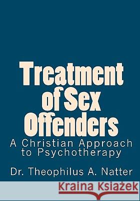 Treatment of Sex Offenders: A Christian Approach to Psychotherapy Dr Theophilus a. Natter 9781453611883 Createspace