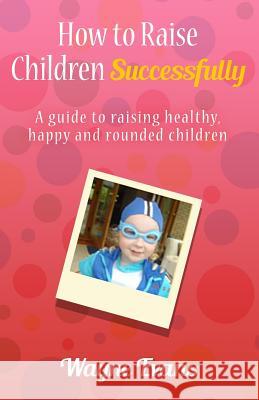 How to raise children successfully.: A guide to raising healthy, happy and rounded children. Evans, Wayne 9781453613696 Createspace