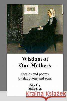 Wisdom of Our Mothers: Stories and poems by daughters and sons Bowen, Eric 9781453631010