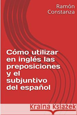 Cómo Utilizar en Inglés las Preposiciones y el Subjuntivo del Español Constanza, Ramon 9781453635087