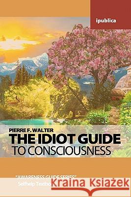 The Idiot Guide to Consciousness: Awareness Guide by Pierre F. Walter Pierre F. Walter 9781453646649 Createspace